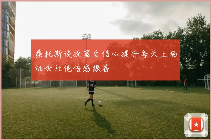 桑托斯谈投篮自信心提升每天上场机会让他倍感振奋