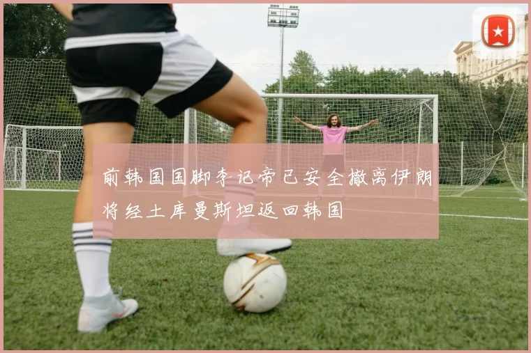 前韩国国脚李记帝已安全撤离伊朗将经土库曼斯坦返回韩国