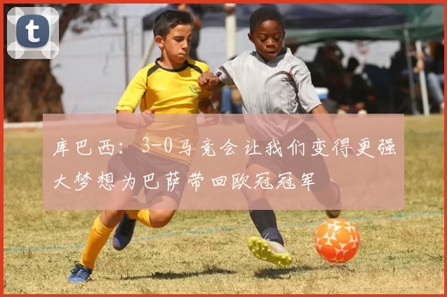 库巴西：3-0马竞会让我们变得更强大梦想为巴萨带回欧冠冠军