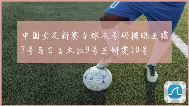 中国女足新赛季球衣号码揭晓王霜7号乌日古木拉9号王妍雯10号
