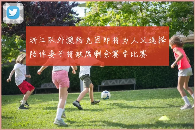 浙江队外援约克因即将为人父选择陪伴妻子将缺席剩余赛季比赛