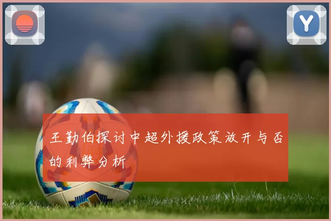 王勤伯探讨中超外援政策放开与否的利弊分析