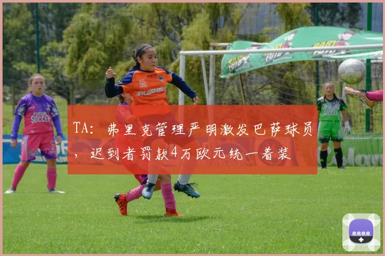 TA：弗里克管理严明激发巴萨球员，迟到者罚款4万欧元统一着装