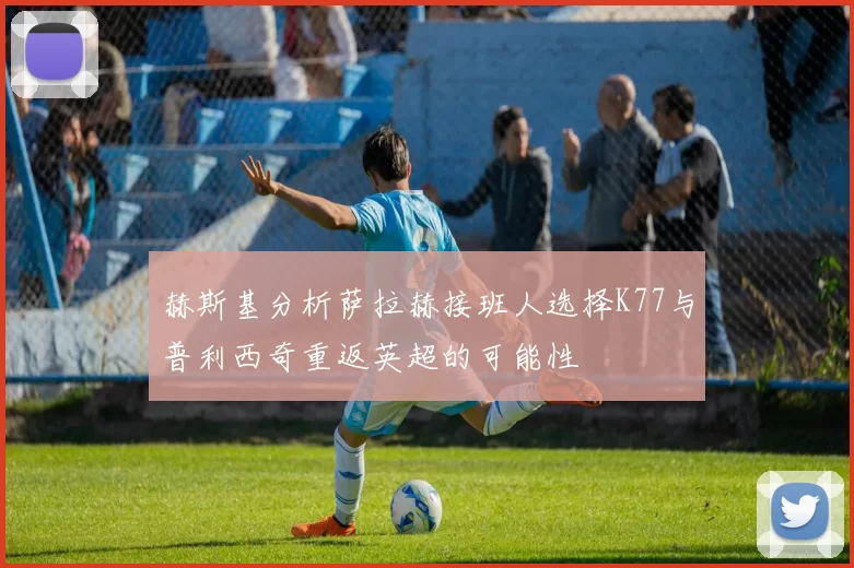 赫斯基分析萨拉赫接班人选择K77与普利西奇重返英超的可能性