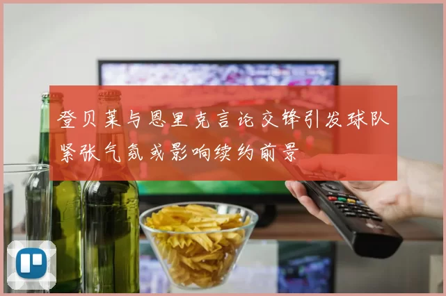 登贝莱与恩里克言论交锋引发球队紧张气氛或影响续约前景