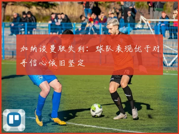 加纳谈曼联失利：球队表现优于对手信心依旧坚定