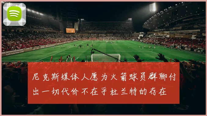 尼克斯媒体人愿为火箭球员群聊付出一切代价不在乎杜兰特的存在