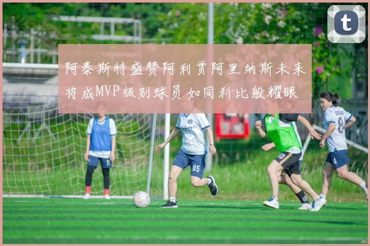阿泰斯特盛赞阿利贾阿里纳斯未来将成MVP级别球员如同科比般耀眼
