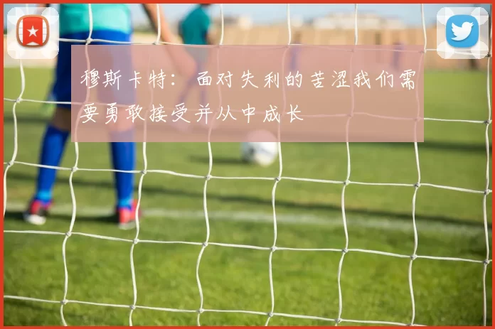 穆斯卡特：面对失利的苦涩我们需要勇敢接受并从中成长
