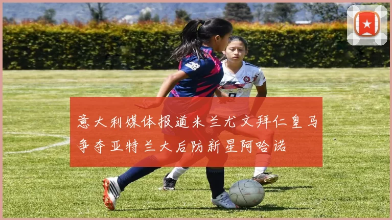 意大利媒体报道米兰尤文拜仁皇马争夺亚特兰大后防新星阿哈诺