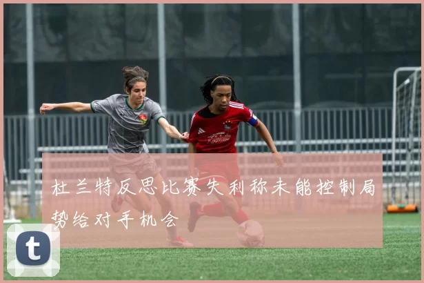 杜兰特反思比赛失利称未能控制局势给对手机会