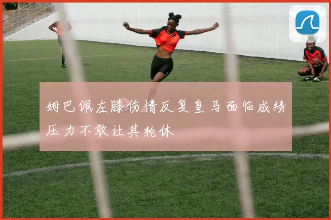 姆巴佩左膝伤情反复皇马面临成绩压力不敢让其轮休