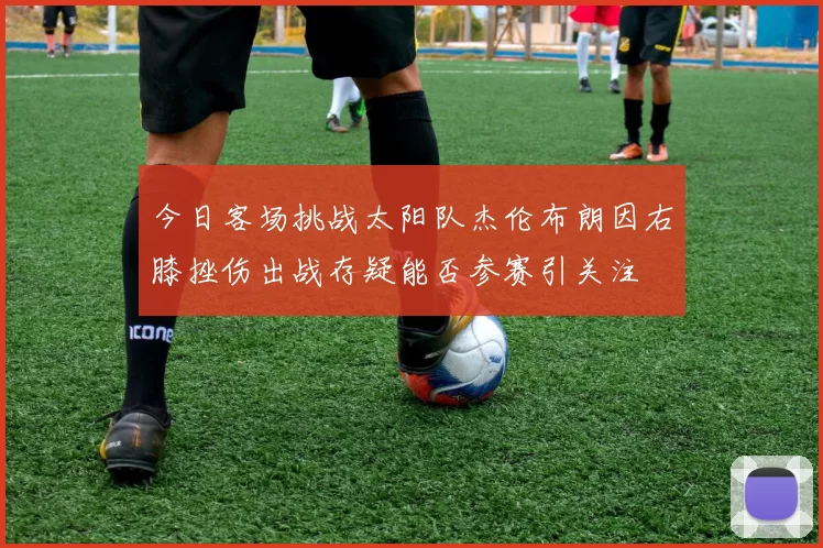 今日客场挑战太阳队杰伦布朗因右膝挫伤出战存疑能否参赛引关注