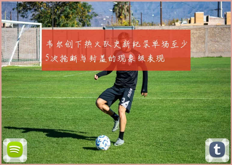 韦尔创下热火队史新纪录单场至少5次抢断与封盖的现象级表现