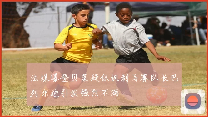 法媒曝登贝莱疑似讽刺马赛队长巴列尔迪引发强烈不满