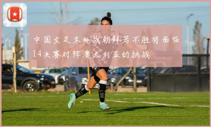 中国女足末轮战朝鲜若不胜将面临14决赛对阵澳大利亚的挑战
