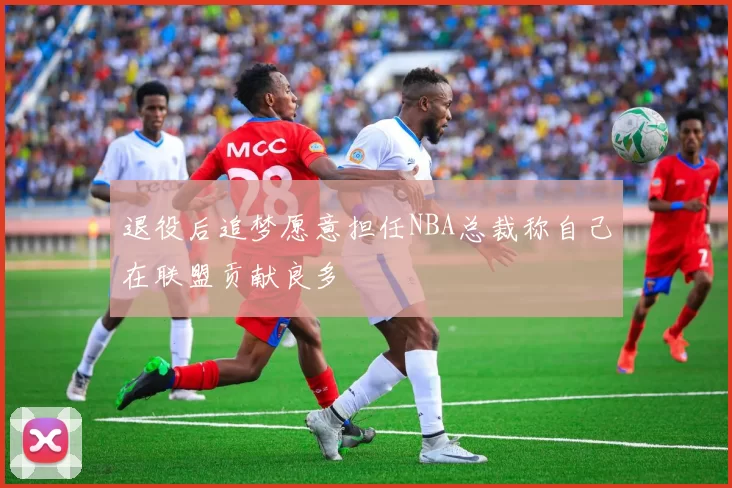 退役后追梦愿意担任NBA总裁称自己在联盟贡献良多