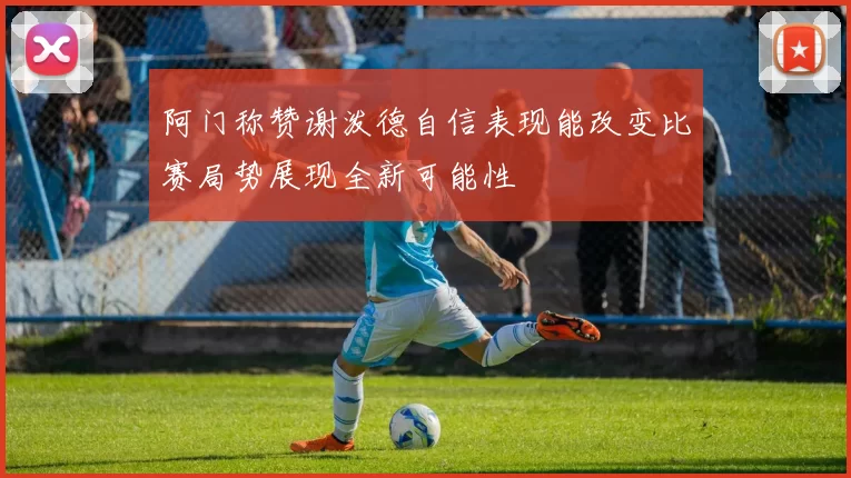 阿门称赞谢泼德自信表现能改变比赛局势展现全新可能性
