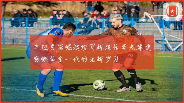 年轻男篮崛起续写辉煌传奇老球迷感慨黄金一代的光辉岁月